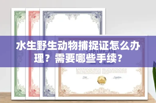 全国水生野生动物捕捉证怎么办理?需要哪些手续?