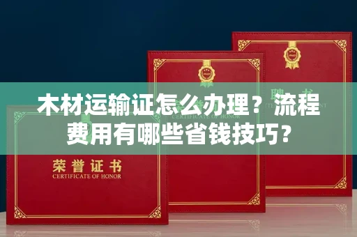 全国木材运输证怎么办理?流程费用有哪些省钱技巧?