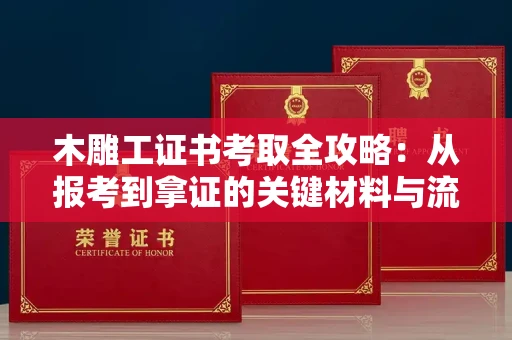全国木雕工证书考取全攻略:从报考到拿证的关键材料与流程解析